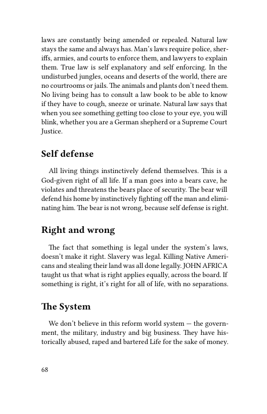 laws are constantly being amended or repealed. Natural law stays the same and always has. Man’s laws require police, sher- s, armies, and courts to enforce them, and lawyers to explain them. True law is self explanatory and self enforcing. In the undisturbed jungles, oceans and deserts of the world, there are 1o courtrooms or jails. The animals and plants don’t need them. No living being has to consult a law book to be able to know if they have to cough, sneeze or urinate. Natural law says that when you see something getting too close to your eye, you will blink, whether you are a German shepherd or a Supreme Court Justice.  Self defense  Al living things instinctively defend themselves. This is a God-given right of all lfe. If a man goes into a bears cave, he violates and threatens the bears place of security. The bear will defend his home by instinctively fighting off the man and elimi- nating him. The bear is not wrong, because self defense is right  Right and wrong  The fact that something is legal under the system’s laws, doesn’t make it right. Slavery was legal. Killing Native Ameri- cans and stealing their land was all done legally. JOHN AFRICA taught us that what is right applies equally, across the board. If something is right, it’s right for all of lfe, with no separations  ‘The System We don’t believe in this reform world system — the govern-  ment, the military, industry and big business. They have his- torically abused, raped and bartered Life for the sake of money.  68 